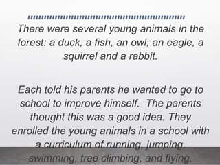 There were several young animals in the
forest: a duck, a fish, an owl, an eagle, a
squirrel and a rabbit.
Each told his parents he wanted to go to
school to improve himself. The parents
thought this was a good idea. They
enrolled the young animals in a school with
a curriculum of running, jumping,
swimming, tree climbing, and flying.
 