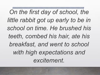 On the first day of school, the
little rabbit got up early to be in
school on time. He brushed his
teeth, combed his hair, ate his
breakfast, and went to school
with high expectations and
excitement.
 