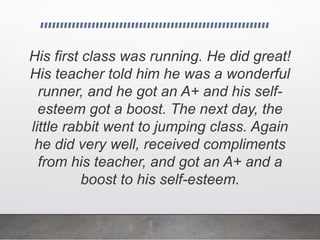 His first class was running. He did great!
His teacher told him he was a wonderful
runner, and he got an A+ and his self-
esteem got a boost. The next day, the
little rabbit went to jumping class. Again
he did very well, received compliments
from his teacher, and got an A+ and a
boost to his self-esteem.
 