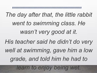 The day after that, the little rabbit
went to swimming class. He
wasn’t very good at it.
His teacher said he didn’t do very
well at swimming, gave him a low
grade, and told him he had to
learn to enjoy being wet.
 