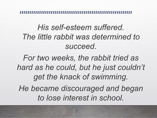 His self-esteem suffered.
The little rabbit was determined to
succeed.
For two weeks, the rabbit tried as
hard as he could, but he just couldn’t
get the knack of swimming.
He became discouraged and began
to lose interest in school.
 