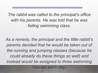 The rabbit was called to the principal’s office
with his parents. He was told that he was
failing swimming class.
As a remedy, the principal and the little rabbit’s
parents decided that he would be taken out of
the running and jumping classes (because he
could already do these things so well) and
instead would be assigned to three swimming
classes each day.
 