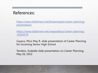 References:
https://www.slideshare.net/kesiamargot/career-planning-
presentation
https://www.slideshare.net/waqasdilasa/career-planning-
10520579
Cayaco, Mico May R. slide presentation of Career Planning
for Incoming Senior High School
Tenebro, Arabelle slide presentation on Career Planning,
May 26, 2022
 