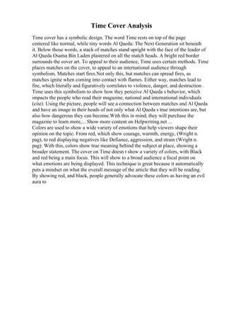 Time Cover Analysis
Time cover has a symbolic design. The word Time rests on top of the page
centered like normal, while tiny words Al Qaeda: The Next Generation sit beneath
it. Below those words, a stack of matches stand upright with the face of the leader of
Al Qaeda Osama Bin Laden plastered on all the match heads. A bright red border
surrounds the cover art. To appeal to their audience, Time uses certain methods. Time
places matches on the cover, to appeal to an international audience through
symbolism. Matches start fires.Not only this, but matches can spread fires, as
matches ignite when coming into contact with flames. Either way, matches lead to
fire, which literally and figuratively correlates to violence, danger, and destruction .
Time uses this symbolism to show how they perceive Al Qaeda s behavior, which
impacts the people who read their magazine, national and international individuals
(cite). Using the picture, people will see a connection between matches and Al Qaeda
and have an image in their heads of not only what Al Qaeda s true intentions are, but
also how dangerous they can become.With this in mind, they will purchase the
magazine to learn more,... Show more content on Helpwriting.net ...
Colors are used to show a wide variety of emotions that help viewers shape their
opinion on the topic. From red, which show courage, warmth, energy, (Wright n.
pag), to red displaying negatives like Defiance, aggression, and strain (Wright n.
pag). With this, colors show true meaning behind the subject at place, showing a
broader statement. The cover on Time doesn t show a variety of colors, with Black
and red being a main focus. This will show to a broad audience a focal point on
what emotions are being displayed. This technique is great because it automatically
puts a mindset on what the overall message of the article that they will be reading.
By showing red, and black, people generally advocate these colors as having an evil
aura to
 