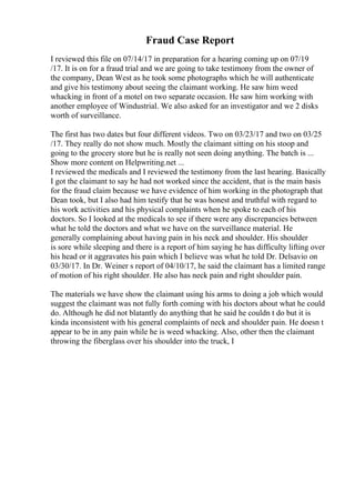 Fraud Case Report
I reviewed this file on 07/14/17 in preparation for a hearing coming up on 07/19
/17. It is on for a fraud trial and we are going to take testimony from the owner of
the company, Dean West as he took some photographs which he will authenticate
and give his testimony about seeing the claimant working. He saw him weed
whacking in front of a motel on two separate occasion. He saw him working with
another employee of Windustrial. We also asked for an investigator and we 2 disks
worth of surveillance.
The first has two dates but four different videos. Two on 03/23/17 and two on 03/25
/17. They really do not show much. Mostly the claimant sitting on his stoop and
going to the grocery store but he is really not seen doing anything. The batch is ...
Show more content on Helpwriting.net ...
I reviewed the medicals and I reviewed the testimony from the last hearing. Basically
I got the claimant to say he had not worked since the accident, that is the main basis
for the fraud claim because we have evidence of him working in the photograph that
Dean took, but I also had him testify that he was honest and truthful with regard to
his work activities and his physical complaints when he spoke to each of his
doctors. So I looked at the medicals to see if there were any discrepancies between
what he told the doctors and what we have on the surveillance material. He
generally complaining about having pain in his neck and shoulder. His shoulder
is sore while sleeping and there is a report of him saying he has difficulty lifting over
his head or it aggravates his pain which I believe was what he told Dr. Delsavio on
03/30/17. In Dr. Weiner s report of 04/10/17, he said the claimant has a limited range
of motion of his right shoulder. He also has neck pain and right shoulder pain.
The materials we have show the claimant using his arms to doing a job which would
suggest the claimant was not fully forth coming with his doctors about what he could
do. Although he did not blatantly do anything that he said he couldn t do but it is
kinda inconsistent with his general complaints of neck and shoulder pain. He doesn t
appear to be in any pain while he is weed whacking. Also, other then the claimant
throwing the fiberglass over his shoulder into the truck, I
 