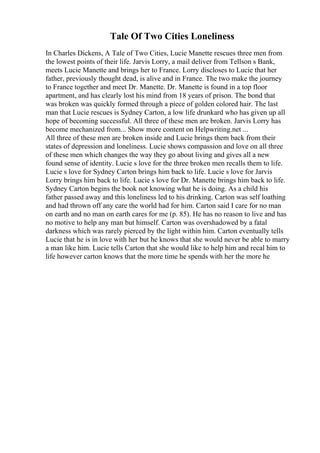 Tale Of Two Cities Loneliness
In Charles Dickens, A Tale of Two Cities, Lucie Manette rescues three men from
the lowest points of their life. Jarvis Lorry, a mail deliver from Tellson s Bank,
meets Lucie Manette and brings her to France. Lorry discloses to Lucie that her
father, previously thought dead, is alive and in France. The two make the journey
to France together and meet Dr. Manette. Dr. Manette is found in a top floor
apartment, and has clearly lost his mind from 18 years of prison. The bond that
was broken was quickly formed through a piece of golden colored hair. The last
man that Lucie rescues is Sydney Carton, a low life drunkard who has given up all
hope of becoming successful. All three of these men are broken. Jarvis Lorry has
become mechanized from... Show more content on Helpwriting.net ...
All three of these men are broken inside and Lucie brings them back from their
states of depression and loneliness. Lucie shows compassion and love on all three
of these men which changes the way they go about living and gives all a new
found sense of identity. Lucie s love for the three broken men recalls them to life.
Lucie s love for Sydney Carton brings him back to life. Lucie s love for Jarvis
Lorry brings him back to life. Lucie s love for Dr. Manette brings him back to life.
Sydney Carton begins the book not knowing what he is doing. As a child his
father passed away and this loneliness led to his drinking. Carton was self loathing
and had thrown off any care the world had for him. Carton said I care for no man
on earth and no man on earth cares for me (p. 85). He has no reason to live and has
no motive to help any man but himself. Carton was overshadowed by a fatal
darkness which was rarely pierced by the light within him. Carton eventually tells
Lucie that he is in love with her but he knows that she would never be able to marry
a man like him. Lucie tells Carton that she would like to help him and recal him to
life however carton knows that the more time he spends with her the more he
 