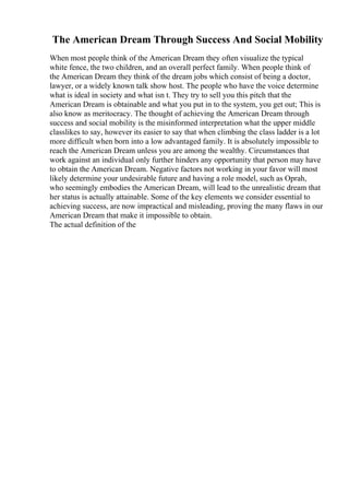 The American Dream Through Success And Social Mobility
When most people think of the American Dream they often visualize the typical
white fence, the two children, and an overall perfect family. When people think of
the American Dream they think of the dream jobs which consist of being a doctor,
lawyer, or a widely known talk show host. The people who have the voice determine
what is ideal in society and what isn t. They try to sell you this pitch that the
American Dream is obtainable and what you put in to the system, you get out; This is
also know as meritocracy. The thought of achieving the American Dream through
success and social mobility is the misinformed interpretation what the upper middle
classlikes to say, however its easier to say that when climbing the class ladder is a lot
more difficult when born into a low advantaged family. It is absolutely impossible to
reach the American Dream unless you are among the wealthy. Circumstances that
work against an individual only further hinders any opportunity that person may have
to obtain the American Dream. Negative factors not working in your favor will most
likely determine your undesirable future and having a role model, such as Oprah,
who seemingly embodies the American Dream, will lead to the unrealistic dream that
her status is actually attainable. Some of the key elements we consider essential to
achieving success, are now impractical and misleading, proving the many flaws in our
American Dream that make it impossible to obtain.
The actual definition of the
 