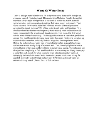 Waste Of Water Essay
There is enough water in the world for everyone s need; there is not enough for
everyone s greed. (Natashaghica). This quote from Mahatma Gandhi shows that
there has always been enough water to sustain life across the planet, but first
world societies overconsumption is putting that water supply in jeopardy. First
world societies see water as an infinite resource because of the large oceans
covering the planet, but over 98% of that water is salt water and less than 1% is
considered safe for human consumption ( Water Facts ). From the formation of
water companies to the invention of faucets now in every room, the first world
wastes more and more every day. Technological advances in consumer goods have
caused first world societies to waste more water than ever. First world societies are
more wasteful than ever, especially in their usage and consumption of water.
Before the industrial age, water was of much higher value, as people had to go
fetch water from a nearby body of water or well. This caused people to be much
more efficient with water and forced them to never waste a drop. The industrial age
changed this completely in first world societies, as now everyone simply has to pay
a water bill each month for what seems to be an infinite amount of water. A
seemingly unlimited amount of water has caused people to take this luxury for
granted, especially in the United States where 3.9 trillion gallons of water are
consumed every month ( Water Facts ). This extreme
 