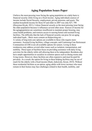 Aging Population Issues Paper
I believe the most pressing issue facing the aging population on a daily basis is
financial security while living on a fixed income. Aging individuals sources of
income include Social Security, employment, private pensions, and assets. The
median household income for those 65 and older in 2007 was only $27, 798
(Hooyman Kiyak, 2011). I chose financial security as the most pressing issue facing
the older population because it influences several other areas. Sources of income for
the agingpopulation are sometimes insufficient to maintain proper housing, may
cause health problems, and restricts access to nursing homes and assisted living
facilities. The difficulty that the lack of financial security can pose for an aging
individual leads... Show more content on Helpwriting.net ...
A variety of long term care options are available to those who require more
assistance. Assisted living facilities, village concepts, and Continuing Care Retirement
Communities (CCRCs) are all available options for seniors. Living in these
residencies may address several other issues such as isolation, transportation, and
mobility. These types of facilities focus on providing assistance with daily living
activities for the elderly while still allowing them to be independent. Residents also
have ample opportunities to socialize in common spaces such as dining rooms and
living rooms. However, these facilities are often expensive and must be paid for
privately. As a result, the option for living in these helping facilities may be out of
reach for the elderly with a fixed income (Hash, Jurkowski, Krout, 2015). Without
these residential facilities as an option, aging adults with lower incomes who must
remain in their homes may face challenges related to their health, mobility, and
 