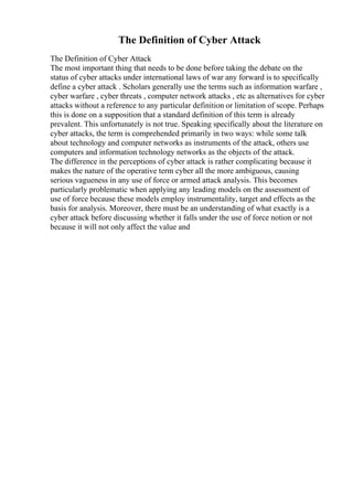 The Definition of Cyber Attack
The Definition of Cyber Attack
The most important thing that needs to be done before taking the debate on the
status of cyber attacks under international laws of war any forward is to specifically
define a cyber attack . Scholars generally use the terms such as information warfare ,
cyber warfare , cyber threats , computer network attacks , etc as alternatives for cyber
attacks without a reference to any particular definition or limitation of scope. Perhaps
this is done on a supposition that a standard definition of this term is already
prevalent. This unfortunately is not true. Speaking specifically about the literature on
cyber attacks, the term is comprehended primarily in two ways: while some talk
about technology and computer networks as instruments of the attack, others use
computers and information technology networks as the objects of the attack.
The difference in the perceptions of cyber attack is rather complicating because it
makes the nature of the operative term cyber all the more ambiguous, causing
serious vagueness in any use of force or armed attack analysis. This becomes
particularly problematic when applying any leading models on the assessment of
use of force because these models employ instrumentality, target and effects as the
basis for analysis. Moreover, there must be an understanding of what exactly is a
cyber attack before discussing whether it falls under the use of force notion or not
because it will not only affect the value and
 