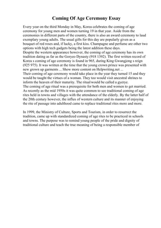 Coming Of Age Ceremony Essay
Every year on the third Monday in May, Korea celebrates the coming of age
ceremony for young men and women turning 19 in that year. Aside from the
ceremonies in different parts of the country, there is also an award ceremony to laud
exemplary young adults. The usual gifts for this day are popularly given as a
bouquet of red roses and, if lucky, a first kiss. Champagne and perfume are other two
options with high tech gadgets being the latest addition these days.
Despite the western appearance however, the coming of age ceremony has its own
tradition dating as far as the Goryeo Dynasty (918 1392). The first written record of
Korea s coming of age ceremony is found in 965, during King Gwangjong s reign
(925 975). It was written at the time that the young crown prince was presented with
new grown up garments ... Show more content on Helpwriting.net ...
Their coming of age ceremony would take place in the year they turned 15 and they
would be taught the virtues of a woman. They too would visit ancestral shrines to
inform the heaven of their maturity. The ritualwould be called a gyerye.
The coming of age ritual was a prerequisite for both men and women to get married.
As recently as the mid 1950s it was quite common to see traditional coming of age
rites held in towns and villages with the attendance of the elderly. By the latter half of
the 20th century however, the influx of western culture and its manner of enjoying
the rite of passage into adulthood came to replace traditional rites more and more.
In 1999, the Ministry of Culture, Sports and Tourism, in order to resurrect the
tradition, came up with standardized coming of age rites to be practiced in schools
and towns. The purpose was to remind young people of the pride and dignity of
traditional culture and teach the true meaning of being a responsible member of
 