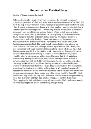 Reconstruction Revisited Essay
Review of Reconstruction Revisited
In Reconstruction Revisited , Eric Foner reexamines the political, social, and
economic experiences of black and white Americans in the aftermath of the Civil War.
With the help of many historian works, Foner gives equal representation to both sides
of the Reconstruction argument. Foner writes that nowhere, was the transfer in black
life more profound than in politics. The amazing political mobilization of the black
community was one of the most striking features of that period, along with the
emergence of a new black political class. At the beginning of the Reconstruction,
blacks turned to ministers and men who had achieved prominence as slaves to
represent them politically. During ... Show more content on Helpwriting.net ...
Slave quarters were done away with and replaced by small tenant farms, with
families occupying the land. The black church emerged at this time along with
black fraternal, charitable, and self improvement organizations. Black family life
was reinstituted with black women withdrawing form field work. Foner states that
Reconstruction gave birth to the modern black community. At this time there were
many white landowners attempting to recreate as much of the slave system as
possible. Many whites were not willing to see blacks on their level socially or
economically. During reconstruction, blacks were no longer forced to work as
slaves however they still needed to work to support themselves and their families.
Not many blacks had skills outside of farming so most worked the lands of the
wealthy white landowners but not as slaves. They had the right to do whatever they
wanted and the landowners could do nothing about it. Wealthy landowners still
needed work hands and blacks needed an income so former slaveholders established
the sharecropping system. Land owned by a white person would be farmed by black
families and they shared the crop yield. This often resulted in the white person taking
more than their share and the black families struggled to support themselves.
Sharecropping did little to help economic advancement for blacks and was a way the
white man could prevent blacks from making enough money
 