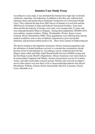Inmates Case Study Essay
According to a case study, it was estimated that Inmates have high rates of chronic
conditions, especially viral infections. In addition to this they also suffered from
substance abuse and mental illness (National Commission on Correctional Health
Care). They collected the data from 2002 Survey of Inmates in Local Jails and the
2004 Survey of Inmates in State and Federal Correctional Facilities. It has been
observed that the majority of inmates were male, were younger than 35 years, and
were disproportionately Black or Hispanic. Among those populations 200,000 (10%)
were military veterans (Andrew, Wilper, Woolhandler, Wesley, Karen, Lasser,
Cormick, David, Himmelstein 2009). Those populations were suffering from chronic
medical conditions such as rates of diabetes, hypertension, prior myocardial
infarction, and persistent asthma positive for... Show more content on Helpwriting.net
...
The factors relating to the disparities among the African American population and
the utilization of mental healthcare services is a concept that communities should
become aware of and educated on. According to survey conducted from the San
Diego County Adult and Older Adult Mental Health Services (AMHS) system and
the San Diego County Sheriff s Department, African Americans were more likely to
be incarcerated Compared with Whites, whereas incarceration was less for Latinos,
Asians, and other racial ethnic minority groups, Patients who received an adaptive
service after release were less likely to be re incarcerated than patients who did not
(Hawthorne, William, Folsom, David; Sommerfeld, David H; Lanouette, Nicole,
Lewis, Marshall; et al
 
