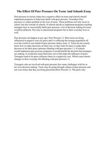 The Effect Of Peer Pressure On Teens And Schools Essay
Peer pressure in society today has a negative effect on teens and schools should
implement programs to help teens battle with peer pressure. Nowadays Peer
pressure is a major problem in the lives of teens. These problems not only occur in
school, but also outside of schools. If schools decide to implement programs teaching
teenagers how to successfully battle peer pressure, a lot of decision making for teens
would be different. Not only in educational programs but in their everyday lives as
well.
Peer pressure can happen at any age ( Peer Pressure 1). Most teens are being
influenced in negative ways by peers and it is affecting the teenage population all
over the world (A new brand of peer pressure strikes teens 1). Teens do not exactly
know how to make decisions on their own, so they look for peers to make their
decision or for their peers opinions (Dealing with peer pressure 1 ). If schools
would implement peer pressure programs it would benefit the decision that teenagers
are making. It would also teach them how not to fall under the influence of peers.
Teenagers tend to let peers influence them in a negatively way. Which cause drastic
changes in their everyday life (Dealing with peer pressure 1).
Teenagers who are involved with peer pressure face many challenges with his or
her own decision making. Teens may be going through a phase of peer pressure and
not even notice that they are being pressured (Peer Pressure 1). The peers who
 