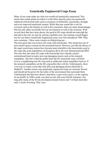 Genetically Engineered Crops Essay
Many of our crops today are what you would call genetically engineered. This
means that certain plants are taken to a lab where specific genes are genetically
enhanced with desired traits such as resistance to herbicides, insecticides, drought,
and even improved nutritional content. While that may sound like a win for
everyone such as the farmers as well as the consumers, there are many disadvantages
that not only affect our health, but our environment as well as the economy. With
several facts that have been shown, the good in GE crops should not outweigh the
bad and in the end, we may be solving a problem now, but creating a much bigger
one for our future. Genetically Engineered crops were first introduced 1996. They
now constitute... Show more content on Helpwriting.net ...
The next great idea was to have GE crops with insecticides. This meant less use of
pest control sprays to keep out the unwanted insects. However, just like the theory of
the super weed many insects have become more tolerable to the insecticides used in
the crops like some populations of mosquitos did to the now banned pesticide DDT.
Not only that, but some GE crops with insecticides have already caused
unintentional harm to many non crop damaging insects such as the monarch
caterpillars. The fear is that the pollen from the GE insecticide crops will blow
over to a neighboring non GE crop such as milkweed which caterpillars feed on. If
the monarch caterpillars eat the GE crop pollen they will die. Unfortunately, there
is no way to create a toxin that only kills crop damaging insects (Harmful or
Helpful?). Another reason why genetically engineered crops are seriously flawed
and should not be grown for the safety of the environment that surrounds them.
Unfortunately the bad news doesn t stop there, it gets worse and it s at the expense
of our health. In 1990 a study was done on rats who were fed GE tomatoes. Not
long after many of the 40 rats developed stomach lesions and 7 of them died after
only 2 weeks of testing. That s just
 