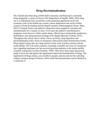 Drug Decriminalization
The Alcohol and other drug (AOD) field is dynamic and fluid and is constantly
being shaped by a variety of forces (The Department of Health, 2004). Illicit drug
use is a widespread issue around the world, posturing significant social and
economic costs to the health care system, justice department and social welfare
systems in both developing and developed countries (Damrongplasit, Hsiao, Zhao,
2012). Criminal Justice and addictive drugs have been tangled in Australia and
internationally for a century or more. Ever since the addictive and destructive
properties were discover within certain drugs, officials have declared the production,
distribution, sale and possession of drugs to be illegal (Sherman Valenta, 2015).
Throughout this article, there will be a focus on firstly, drug legislation and
decriminalisation with a focus on marijuana, followed by harm minimisation Firstly,
Drug related crimes take up a large portion of the work of police, prisons and the
courts (Ritter, 2017) In many countries, including Australia, the issue of varying the
laws regarding marijuana use has received growing attention in the media and the
scientific community (Lenton Ovenden, 1996). There have been many discussions
made in favor for and against the legalization and/or decriminalization of drugs. The
legalization of drugs means, you are able to acquire, possess and use the said drug
without criminal charges (Clausen, 2016) while Decriminalization can be defined as
a reduction of
 