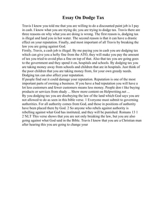 Essay On Dodge Tax
Travis I know you told me that you are willing to do a discounted paint job is I pay
in cash. I know what you are trying do; you are trying to dodge tax. Travis there are
three reasons on why what you are doing is wrong. The first reason is, dodging tax
is illegal and land you in hot water. The second reason is that it can have a drastic
effect on your reputation. Finally, and most important of all Travis by breaking the
law you are going against God.
Firstly, Travis, a cash job is illegal. By me paying you in cash you are dodging tax
which can give you a hefty fine from the ATO, they will make you pay the amount
of tax you tried to avoid plus a fine on top of that. Also that tax you are going goes
to the government and they spend it on, hospitals and schools. By dodging tax you
are taking money away from schools and children that are in hospitals. Just think of
the poor children that you are taking money from, for your own greedy needs.
Dodging tax can also affect your reputation.
If people find out it could damage your reputation. Reputation is one of the most
important parts of owning a business. If you have a bad reputation you will have a
lot less customers and fewer customers means less money. People don t like buying
products or services from shady ... Show more content on Helpwriting.net ...
By you dodging tax you are disobeying the law of the land which God says you are
not allowed to do as seen in this bible verse. 1 Everyone must submit to governing
authorities. For all authority comes from God, and those in positions of authority
have been placed there by God. 2 So anyone who rebels against authority is
rebelling against what God has instituted, and they will be punished. Romans 13 1
2 NLT This verse shows that you are not only breaking the law, but you are also
going against what God said in the Bible. Travis I know that you are a Christian man
after hearing this you are going to change your
 