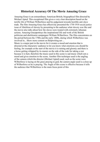Historical Accuracy Of The Movie Amazing Grace
Amazing Grace is an extraordinary American British, biographical film directed by
Michael Apted. This exceptional film gives a very clear description based on the
terrific life of William Wilberforce and his judgement towards horrible anti slave
trade. The film Amazing Grace has effectively presented the 1750 1918 social justice
issue of Abolition of slavery by presenting to the audience what slavery was like and
the movie also talks about how the slaves were treated with extremely inhuman
actions. Amazing Graceportrays the inspirational life and work of the British
politician and abolitionist campaigner William Wilberforce. The film concentrates on
the period between the 1780s and the early 1800s, during which Wilberforce was
involved in... Show more content on Helpwriting.net ...
Music is a major part in the movie for it creates a mood and emotion that is
directed at the characters/ audience to let you know what emotions you should be
feeling, for example at the start of the movie it is raining and gloomy and there is
a horse getting whipped by its master on the side of the rode for taking a rest
because it is hurt, therefore the music used in this scene is sad music which sets a
mood and gives emotion to the scene. Another film technique used is the angling
of the camera which the director (Michael Apted) used, such as the scene were
Wilberforce is laying on the grass praying to god, the camera angle used is a close up
of Wilberforce as he is praying. The Angle of this scene is effective because it tells
the audience that Wilberforce is the main focus point of this
 