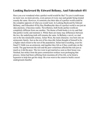 Looking Backward By Edward Bellamy, And Fahrenheit 451
Have you ever wondered what a perfect world would be like? To you it could mean
no more war, no more poverty, every person of every race and gender being treated
exactly the same. However, to someone else their idea of a perfect world could be
the complete opposite of what you would want. In Looking Backward by Edward
Bellamy, and Fahrenheit 451by Ray Bradburythe idea of a perfect world is not just an
idea anymore, it becomes reality. Nevertheless, both books perfect world are
completely different from one another. The theme of both books is to try and find
that perfect world, and maintain it. While there are many may differences between
the two, the underlying truth still remains the same. In Bellamy s novel, we start
out in the late nineteenth century. Julian West, the main character, was born into an
aristocratic family. Just as the rest of his class did, Julian thought of himself to be
a higher rated citizen to the rest of the population. Julian had everything, even his
fiancГ© Edith was an aristocrat, and together they felt as if they could take on the
world. The gap between the rich and the poor sometimes affected the rich just as
much as it did the poor. The two were to get married as soon as their house was
finished, but strikes from the poor construction workers were prolonging that
process. Julian had been suffering from insomnia all of his life, so he hired a
hypnotist to help him get his sleep. He even went to the extent to build a secret
underground chamber
 