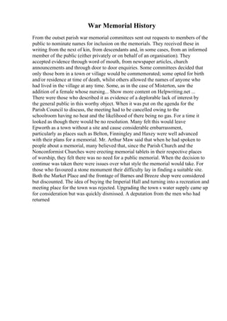 War Memorial History
From the outset parish war memorial committees sent out requests to members of the
public to nominate names for inclusion on the memorials. They received these in
writing from the next of kin, from descendants and, in some cases, from an informed
member of the public (either privately or on behalf of an organisation). They
accepted evidence through word of mouth, from newspaper articles, church
announcements and through door to door enquiries. Some committees decided that
only those born in a town or village would be commemorated; some opted for birth
and/or residence at time of death, whilst others allowed the names of anyone who
had lived in the village at any time. Some, as in the case of Misterton, saw the
addition of a female whose nursing... Show more content on Helpwriting.net ...
There were those who described it as evidence of a deplorable lack of interest by
the general public in this worthy object. When it was put on the agenda for the
Parish Council to discuss, the meeting had to be cancelled owing to the
schoolroom having no heat and the likelihood of there being no gas. For a time it
looked as though there would be no resolution. Many felt this would leave
Epworth as a town without a site and cause considerable embarrassment,
particularly as places such as Belton, Finningley and Haxey were well advanced
with their plans for a memorial. Mr. Arthur Maw said that when he had spoken to
people about a memorial, many believed that, since the Parish Church and the
Nonconformist Churches were erecting memorial tablets in their respective places
of worship, they felt there was no need for a public memorial. When the decision to
continue was taken there were issues over what style the memorial would take. For
those who favoured a stone monument their difficulty lay in finding a suitable site.
Both the Market Place and the frontage of Barnes and Breeze shop were considered
but discounted. The idea of buying the Imperial Hall and turning into a recreation and
meeting place for the town was rejected. Upgrading the town s water supply came up
for consideration but was quickly dismissed. A deputation from the men who had
returned
 