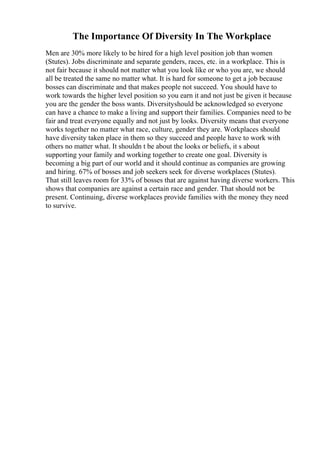 The Importance Of Diversity In The Workplace
Men are 30% more likely to be hired for a high level position job than women
(Stutes). Jobs discriminate and separate genders, races, etc. in a workplace. This is
not fair because it should not matter what you look like or who you are, we should
all be treated the same no matter what. It is hard for someone to get a job because
bosses can discriminate and that makes people not succeed. You should have to
work towards the higher level position so you earn it and not just be given it because
you are the gender the boss wants. Diversityshould be acknowledged so everyone
can have a chance to make a living and support their families. Companies need to be
fair and treat everyone equally and not just by looks. Diversity means that everyone
works together no matter what race, culture, gender they are. Workplaces should
have diversity taken place in them so they succeed and people have to work with
others no matter what. It shouldn t be about the looks or beliefs, it s about
supporting your family and working together to create one goal. Diversity is
becoming a big part of our world and it should continue as companies are growing
and hiring. 67% of bosses and job seekers seek for diverse workplaces (Stutes).
That still leaves room for 33% of bosses that are against having diverse workers. This
shows that companies are against a certain race and gender. That should not be
present. Continuing, diverse workplaces provide families with the money they need
to survive.
 