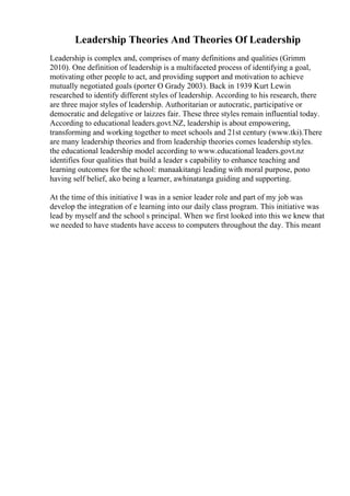 Leadership Theories And Theories Of Leadership
Leadership is complex and, comprises of many definitions and qualities (Grimm
2010). One definition of leadership is a multifaceted process of identifying a goal,
motivating other people to act, and providing support and motivation to achieve
mutually negotiated goals (porter O Grady 2003). Back in 1939 Kurt Lewin
researched to identify different styles of leadership. According to his research, there
are three major styles of leadership. Authoritarian or autocratic, participative or
democratic and delegative or laizzes fair. These three styles remain influential today.
According to educational leaders.govt.NZ, leadership is about empowering,
transforming and working together to meet schools and 21st century (www.tki).There
are many leadership theories and from leadership theories comes leadership styles.
the educational leadership model according to www.educational leaders.govt.nz
identifies four qualities that build a leader s capability to enhance teaching and
learning outcomes for the school: manaakitangi leading with moral purpose, pono
having self belief, ako being a learner, awhinatanga guiding and supporting.
At the time of this initiative I was in a senior leader role and part of my job was
develop the integration of e learning into our daily class program. This initiative was
lead by myself and the school s principal. When we first looked into this we knew that
we needed to have students have access to computers throughout the day. This meant
 