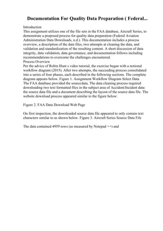 Documentation For Quality Data Preparation ( Federal...
Introduction
This assignment utilizes one of the file sets in the FAA database, Aircraft Series, to
demonstrate a proposed process for quality data preparation (Federal Aviation
Administration Data Downloads, n.d.). This documentation includes a process
overview, a description of the data files, two attempts at cleaning the data, and
validation and standardization of the resulting content. A short discussion of data
integrity, data validation, data governance, and documentation follows including
recommendations to overcome the challenges encountered.
Process Overview
Per the advice of Robin Hunt s video tutorial, the exercise began with a notional
workflow diagram (2015). After two attempts, the succeeding process consolidated
into a series of four phases, each described in the following sections. The complete
diagram appears below. Figure 1. Assignment Workflow Diagram Select Data
The FAA database provided the sourcedata. The data cleaning process required
downloading two text formatted files in the subject area of Accident/Incident data:
the source data file and a document describing the layout of the source data file. The
website download process appeared similar to the figure below:
Figure 2. FAA Data Download Web Page
On first inspection, the downloaded source data file appeared to only contain text
characters similar to as shown below. Figure 3. Aircraft Series Source Data File
The data contained 4959 rows (as measured by Notepad ++) and
 