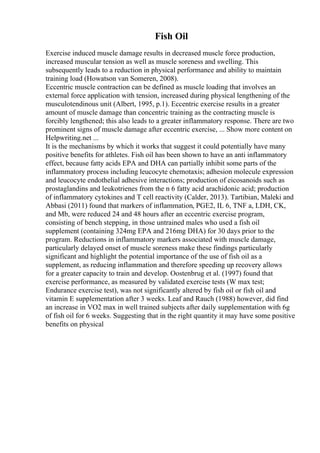 Fish Oil
Exercise induced muscle damage results in decreased muscle force production,
increased muscular tension as well as muscle soreness and swelling. This
subsequently leads to a reduction in physical performance and ability to maintain
training load (Howatson van Someren, 2008).
Eccentric muscle contraction can be defined as muscle loading that involves an
external force application with tension, increased during physical lengthening of the
musculotendinous unit (Albert, 1995, p.1). Eccentric exercise results in a greater
amount of muscle damage than concentric training as the contracting muscle is
forcibly lengthened; this also leads to a greater inflammatory response. There are two
prominent signs of muscle damage after eccentric exercise, ... Show more content on
Helpwriting.net ...
It is the mechanisms by which it works that suggest it could potentially have many
positive benefits for athletes. Fish oil has been shown to have an anti inflammatory
effect, because fatty acids EPA and DHA can partially inhibit some parts of the
inflammatory process including leucocyte chemotaxis; adhesion molecule expression
and leucocyte endothelial adhesive interactions; production of eicosanoids such as
prostaglandins and leukotrienes from the n 6 fatty acid arachidonic acid; production
of inflammatory cytokines and T cell reactivity (Calder, 2013). Tartibian, Maleki and
Abbasi (2011) found that markers of inflammation, PGE2, IL 6, TNF a, LDH, CK,
and Mb, were reduced 24 and 48 hours after an eccentric exercise program,
consisting of bench stepping, in those untrained males who used a fish oil
supplement (containing 324mg EPA and 216mg DHA) for 30 days prior to the
program. Reductions in inflammatory markers associated with muscle damage,
particularly delayed onset of muscle soreness make these findings particularly
significant and highlight the potential importance of the use of fish oil as a
supplement, as reducing inflammation and therefore speeding up recovery allows
for a greater capacity to train and develop. Oostenbrug et al. (1997) found that
exercise performance, as measured by validated exercise tests (W max test;
Endurance exercise test), was not significantly altered by fish oil or fish oil and
vitamin E supplementation after 3 weeks. Leaf and Rauch (1988) however, did find
an increase in VO2 max in well trained subjects after daily supplementation with 6g
of fish oil for 6 weeks. Suggesting that in the right quantity it may have some positive
benefits on physical
 