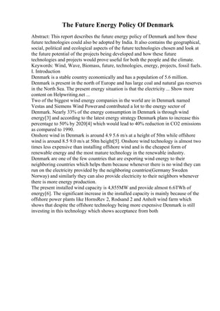 The Future Energy Policy Of Denmark
Abstract: This report describes the future energy policy of Denmark and how these
future technologies could also be adopted by India. It also contains the geographical,
social, political and ecological aspects of the future technologies chosen and look at
the future potential of the projects being developed and how these future
technologies and projects would prove useful for both the people and the climate.
Keywords: Wind, Wave, Biomass, future, technologies, energy, projects, fossil fuels.
I. Introduction
Denmark is a stable country economically and has a population of 5.6 million.
Denmark is present in the north of Europe and has large coal and natural gas reserves
in the North Sea. The present energy situation is that the electricity ... Show more
content on Helpwriting.net ...
Two of the biggest wind energy companies in the world are in Denmark named
Vestas and Siemens Wind Powerand contributed a lot to the energy sector of
Denmark. Nearly 33% of the energy consumption in Denmark is through wind
energy[3] and according to the latest energy strategy Denmark plans to increase this
percentage to 50% by 2020[4] which would lead to 40% reduction in CO2 emissions
as compared to 1990.
Onshore wind in Denmark is around 4.9 5.6 m/s at a height of 50m while offshore
wind is around 8.5 9.0 m/s at 50m height[5]. Onshore wind technology is almost two
times less expensive than installing offshore wind and is the cheapest form of
renewable energy and the most mature technology in the renewable industry.
Denmark are one of the few countries that are exporting wind energy to their
neighboring countries which helps them because whenever there is no wind they can
run on the electricity provided by the neighboring countries(Germany Sweden
Norway) and similarly they can also provide electricity to their neighbors whenever
there is more energy production.
The present installed wind capacity is 4,855MW and provide almost 6.6TWh of
energy[6]. The significant increase in the installed capacity is mainly because of the
offshore power plants like HornsRev 2, Rodsand 2 and Anholt wind farm which
shows that despite the offshore technology being more expensive Denmark is still
investing in this technology which shows acceptance from both
 