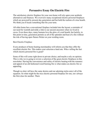 Persuasive Essay On Electric Fire
The satisfactory electric fireplace for your own home will rely upon your aesthetic
alternatives and finances. We overview many exceptional electric powered fireplaces
which are powered by present day generation and but hold the realism of a true hearth.
We think you ll locate something that fits your taste.
All older home has a conventional fireplace included into the layout; a reminder of
our need for warmth and mild; a link to our ancient ancestors when we lived in
caves. Even these days, many humans love the glow of a real hearth, but luckily, in
this point in time, generation permits us all of the splendor and heat of a fire without
the risk of having open flames flicker on your residing room.
Best Electric Fireplace
Every producer of home heating merchandise will inform you that they offer the
excellent electric fire. This makes your selection a hard one. Who s telling the fact
which electric powered fire is great?
Some of this will come right down to private choice, and maybe a rely on opinion.
This is why we re going to review a selection of the great electric fireplaces in this
newsletter. Having the convenience and safety of electric heating with the romance
and appeal of an old fashioned wood burning fire is what makes an electric fire so
appealing.
Though we don t all have the same desires and our adorning styles aren t all of the
equation. So what might be the nice electric powered fireplace for one, isn t always
the first class for another. There
 