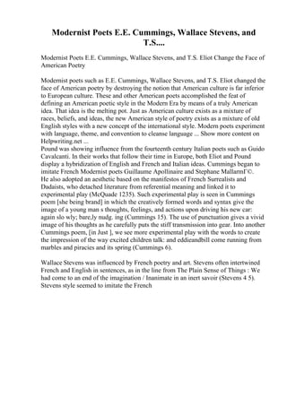 Modernist Poets E.E. Cummings, Wallace Stevens, and
T.S....
Modernist Poets E.E. Cummings, Wallace Stevens, and T.S. Eliot Change the Face of
American Poetry
Modernist poets such as E.E. Cummings, Wallace Stevens, and T.S. Eliot changed the
face of American poetry by destroying the notion that American culture is far inferior
to European culture. These and other American poets accomplished the feat of
defining an American poetic style in the Modern Era by means of a truly American
idea. That idea is the melting pot. Just as American culture exists as a mixture of
races, beliefs, and ideas, the new American style of poetry exists as a mixture of old
English styles with a new concept of the international style. Modern poets experiment
with language, theme, and convention to cleanse language ... Show more content on
Helpwriting.net ...
Pound was showing influence from the fourteenth century Italian poets such as Guido
Cavalcanti. In their works that follow their time in Europe, both Eliot and Pound
display a hybridization of English and French and Italian ideas. Cummings began to
imitate French Modernist poets Guillaume Apollinaire and Stephane MallarmГ©.
He also adopted an aesthetic based on the manifestos of French Surrealists and
Dadaists, who detached literature from referential meaning and linked it to
experimental play (McQuade 1235). Such experimental play is seen in Cummings
poem [she being brand] in which the creatively formed words and syntax give the
image of a young man s thoughts, feelings, and actions upon driving his new car:
again slo wly; bare,ly nudg. ing (Cummings 15). The use of punctuation gives a vivid
image of his thoughts as he carefully puts the stiff transmission into gear. Into another
Cummings poem, [in Just ], we see more experimental play with the words to create
the impression of the way excited children talk: and eddieandbill come running from
marbles and piracies and its spring (Cummings 6).
Wallace Stevens was influenced by French poetry and art. Stevens often intertwined
French and English in sentences, as in the line from The Plain Sense of Things : We
had come to an end of the imagination / Inanimate in an inert savoir (Stevens 4 5).
Stevens style seemed to imitate the French
 