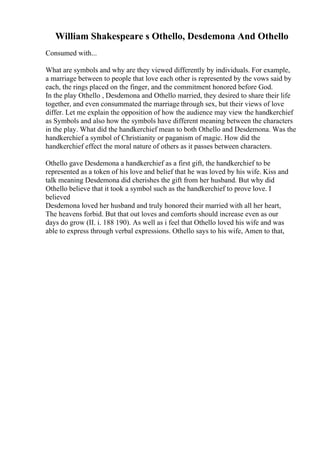 William Shakespeare s Othello, Desdemona And Othello
Consumed with...
What are symbols and why are they viewed differently by individuals. For example,
a marriage between to people that love each other is represented by the vows said by
each, the rings placed on the finger, and the commitment honored before God.
In the play Othello , Desdemona and Othello married, they desired to share their life
together, and even consummated the marriage through sex, but their views of love
differ. Let me explain the opposition of how the audience may view the handkerchief
as Symbols and also how the symbols have different meaning between the characters
in the play. What did the handkerchief mean to both Othello and Desdemona. Was the
handkerchief a symbol of Christianity or paganism of magic. How did the
handkerchief effect the moral nature of others as it passes between characters.
Othello gave Desdemona a handkerchief as a first gift, the handkerchief to be
represented as a token of his love and belief that he was loved by his wife. Kiss and
talk meaning Desdemona did cherishes the gift from her husband. But why did
Othello believe that it took a symbol such as the handkerchief to prove love. I
believed
Desdemona loved her husband and truly honored their married with all her heart,
The heavens forbid. But that out loves and comforts should increase even as our
days do grow (II. i. 188 190). As well as i feel that Othello loved his wife and was
able to express through verbal expressions. Othello says to his wife, Amen to that,
 