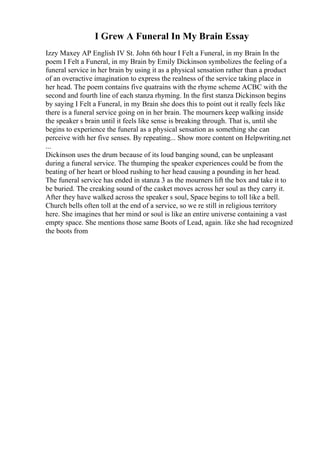 I Grew A Funeral In My Brain Essay
Izzy Maxey AP English IV St. John 6th hour I Felt a Funeral, in my Brain In the
poem I Felt a Funeral, in my Brain by Emily Dickinson symbolizes the feeling of a
funeral service in her brain by using it as a physical sensation rather than a product
of an overactive imagination to express the realness of the service taking place in
her head. The poem contains five quatrains with the rhyme scheme ACBC with the
second and fourth line of each stanza rhyming. In the first stanza Dickinson begins
by saying I Felt a Funeral, in my Brain she does this to point out it really feels like
there is a funeral service going on in her brain. The mourners keep walking inside
the speaker s brain until it feels like sense is breaking through. That is, until she
begins to experience the funeral as a physical sensation as something she can
perceive with her five senses. By repeating... Show more content on Helpwriting.net
...
Dickinson uses the drum because of its loud banging sound, can be unpleasant
during a funeral service. The thumping the speaker experiences could be from the
beating of her heart or blood rushing to her head causing a pounding in her head.
The funeral service has ended in stanza 3 as the mourners lift the box and take it to
be buried. The creaking sound of the casket moves across her soul as they carry it.
After they have walked across the speaker s soul, Space begins to toll like a bell.
Church bells often toll at the end of a service, so we re still in religious territory
here. She imagines that her mind or soul is like an entire universe containing a vast
empty space. She mentions those same Boots of Lead, again. like she had recognized
the boots from
 