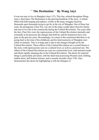 `` The Destination `` By Wang Anyi
It was not easy to live in Shanghai (Anyi 137). This line, echoed throughout Wang
Anyi s short piece The Destination is the glowing heartbeat of the story. A refrain
filled with both longing and sadness, it hints at the many struggles faced by
thousands upon thousands trying to get by in the city of Shanghai. One of these lost
souls, the protagonist, Chen Xin, was one of the many youths taken from his family
and sent to live the in the countryside during the Cultural Revolution. Ten years after
the fact, Chen Xin views the repercussions of the Cultural Revolution internally and
externally as he processes the changes that both he, and his hometown have over
gone in the past ten years. Devastatingly, he comes to the conclusion that there is no
going back to the time of his childhood, and his fond memories of Shanghai exist
solely in memory. This is in large part is due to the changes brought on by the
Cultural Revolution. These effects of the Cultural Revolution are a central theme to
the story; with repercussions seen on a cultural level, as well as a personal one. The
effects of the Cultural Revolution are seen on a nationwide level, with national trends
and ideals rapidly changing due to the Cultural Revolution. The desire for material
things is particularly prevalent, with the ideal man possessing Western style clothing,
leather shoes, bell bottom trousers, and a cassette recorder (Anyi 139). Anyi
demonstrates this desire by highlighting it with the dialogue of
 