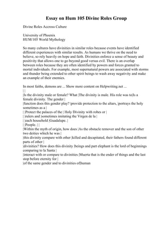 Essay on Hum 105 Divine Roles Group
Divine Roles Accross Culture
University of Phoenix
HUM/105 World Mythology
So many cultures have divinities in similar roles because events have identified
different experiences with similar results. As humans we thrive on the need to
believe, so rely heavily on hope and faith. Divinities enforce a sense of beauty and
positivity that allows one to go beyond good versus evil. There is an overlap
between roles because they are often identified by powers and forces granted to
mortal individuals. For example, most supernatural powers are associated with storms
and thunder being extended to other spirit beings to wash away negativity and make
an example of their enemies.
In most faiths, demons are ... Show more content on Helpwriting.net ...
| |
|Is the divinity male or female? What |The divinity is male. His role was to|Is a
female divinity. The gender |
|function does this gender play? |provide protection to the altars, |portrays the holy
sometimes as a |
| |Protect the palaces of the | Holy Divinity with robes or |
| |rulers and |sometimes imitating the Virgen de la |
| |each household |Guadalupe. |
| |People. | |
|Within the myth of origin, how does |As the obstacle remover and the son of other
two deities which he was |
|this divinity compare with other |killed and decapitated, their fathers found different
parts of other |
|divinities? How does this divinity |beings and part elephant is the lord of beginnings
comparing to la Santa |
|interact with or compare to divinities |Muerta that is the ender of things and the last
stop before eternity for |
|of the same gender and to divinities of|human
 