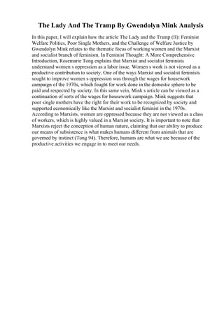 The Lady And The Tramp By Gwendolyn Mink Analysis
In this paper, I will explain how the article The Lady and the Tramp (II): Feminist
Welfare Politics, Poor Single Mothers, and the Challenge of Welfare Justice by
Gwendolyn Mink relates to the thematic focus of working women and the Marxist
and socialist branch of feminism. In Feminist Thought: A More Comprehensive
Introduction, Rosemarie Tong explains that Marxist and socialist feminists
understand women s oppression as a labor issue. Women s work is not viewed as a
productive contribution to society. One of the ways Marxist and socialist feminists
sought to improve women s oppression was through the wages for housework
campaign of the 1970s, which fought for work done in the domestic sphere to be
paid and respected by society. In this same vein, Mink s article can be viewed as a
continuation of sorts of the wages for housework campaign. Mink suggests that
poor single mothers have the right for their work to be recognized by society and
supported economically like the Marxist and socialist feminist in the 1970s.
According to Marxists, women are oppressed because they are not viewed as a class
of workers, which is highly valued in a Marxist society. It is important to note that
Marxists reject the conception of human nature, claiming that our ability to produce
our means of subsistence is what makes humans different from animals that are
governed by instinct (Tong 94). Therefore, humans are what we are because of the
productive activities we engage in to meet our needs.
 