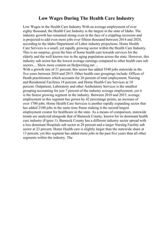Low Wages During The Health Care Industry
Low Wages in the Health Care Industry With an average employment of over
eighty thousand, the Health Care Industry is the largest in the state of Idaho. The
industry growth has remained strong even in the face of a crippling recession and
is projected to add even more jobs over fifteen thousand between 2014 and 2024,
according to the Idaho Department of Labor industry projections. Home Health
Care Services is a small, yet rapidly growing sector within the Health Care Industry.
This is no surprise, given the bias of home health care towards services for the
elderly and the well known rise in the aging population across the state. However, this
industry sub sector has the lowest average earnings compared to other health care sub
sectors.... Show more content on Helpwriting.net ...
With a growth rate of 21 percent, this sector has added 5540 jobs statewide in the
five years between 2010 and 2015. Other health care groupings include: Offices of
Heath practitioners which accounts for 26 percent of total employment, Nursing
and Residential Facilities 18 percent, and Home Health Care Services at 10
percent. Outpatient, Laboratory and other Ambulatory Services is the smallest
grouping accounting for just 7 percent of the industry average employment, yet it
is the fastest growing segment in the industry. Between 2010 and 2015, average
employment in this segment has grown by 42 percentage points; an increase of
over 1700 jobs. Home Health Care Services is another rapidly expanding sector that
has added 2100 jobs in the same time frame making it the second largest
employment creator for healthcare in the state. As a means of comparison, statewide
trends are analyzed alongside that of Bannock County, known for its dominant health
care industry (Figure 1). Bannock County has a different industry sector spread with
a less dominant Hospitals sub sector at 28 percent and a larger Nursing Facility sub
sector at 23 percent. Home Health care is slightly larger than the statewide share at
13 percent, yet this segment has added more jobs in the past five years than all other
segments within the industry. The
 
