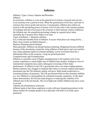 Inflation
Inflation, Types, Causes, Impacts and Remedies
Inflation
In economics, inflation is a rise in the general level of prices of goods and services
in an economy over a period of time. When the general price level rises, each unit of
currency buys fewer goods and services. Consequently, inflation also reflects an
erosion in the purchasing power of money a loss of real value in the internal medium
of exchange and unit of account in the economy A chief measure of price inflationis
the inflation rate, the annualized percentage change in a general price index
(normally the Consumer Price Index) over time.
Types of Inflation 1. Moderate inflation
It is a mild and tolerable form of inflation. It occurs when prices are rising slowly ...
Show more content on Helpwriting.net ...
Business Planning and Investment
More generally, inflation can disrupt business planning. Budgeting becomes difficult
because of the uncertainty created by rising inflation of both prices and costs and this
may reduce planned capital investment spending. Lower investment then has a
detrimental effect on the economy s long run growth potential
Competitiveness and Unemployment
Inflation is a possible cause of higher unemployment in the medium term if one
country experiences a much higher rate of inflation than another, leading to a loss of
international competitiveness and a subsequent worsening of their trade
performance. If inflation in the UK is persistently above our major trading partners,
British exporters may struggle to maintain their share in overseas markets and import
penetration into the UK domestic market will grow. Both trends could lead to a
worsening balance of payments. The UK government believes that monetary stability
(i.e. low inflation) is a precondition for sustained economic expansion. As the chart
below demonstrates, the UK has made progress in reducing the volatility of its
inflation rate in the last decade. The era of high and volatile inflation may have come
to an end.
Arbitrary Re Distributions of Income
Inflation tends to hurt those employees in jobs with poor bargaining positions in the
labour market for example people in low paid jobs with little or no trade union
protection
 