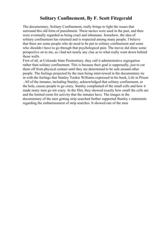 Solitary Confinement, By F. Scott Fitzgerald
The documentary, Solitary Confinement, really brings to light the issues that
surround this old form of punishment. These tactics were used in the past, and then
were eventually regarded as being cruel and inhumane. Somehow, the idea of
solitary confinement has returned and is respected among many people. I believe
that there are some people who do need to be put in solitary confinement and some
who shouldn t have to go through that psychological pain. The movie did shine some
perspective on to me, as i had not nearly any clue as to what really went down behind
those walls.
First of all, at Colorado State Penitentiary, they call it administrative segregation
rather than solitary confinement. This is because their goal is supposedly, just to cut
them off from physical contact until they are determined to be safe around other
people. The feelings projected by the men being interviewed in the documentary tie
in with the feelings that Stanley Tookie Williams expressed in his book, Life in Prison
. All of the inmates, including Stanley, acknowledged that solitary confinement, or
the hole, causes people to go crazy. Stanley complained of the small cells and how it
made many men go stir crazy. In the film, they showed exactly how small the cells are
and the limited room for activity that the inmates have. The images in the
documentary of the men getting strip searched further supported Stanley s statements
regarding the embarrassment of strip searches. It showed one of the men
 