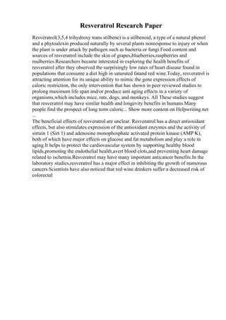 Resveratrol Research Paper
Resveratrol(3,5,4 trihydroxy trans stilbene) is a stilbenoid, a type of a natural phenol
and a phytoalexin produced naturally by several plants nonresponse to injury or when
the plant is under attack by pathogen such as bacteria or fungi.Food content and
sources of resveratrol include the skin of grapes,blueberries,raspberries and
mulberries.Researchers became interested in exploring the health benefits of
resveratrol after they observed the surprisingly low rates of heart disease found in
populations that consume a diet high in saturated fatand red wine.Today, resveratrol is
attracting attention for its unique ability to mimic the gene expression effects of
caloric restriction, the only intervention that has shown in peer reviewed studies to
prolong maximum life span and/or produce anti aging effects in a variety of
organisms,which includes mice, rats, dogs, and monkeys. All These studies suggest
that resveratrol may have similar health and longevity benefits in humans.Many
people find the prospect of long term caloric... Show more content on Helpwriting.net
...
The beneficial effects of resveratrol are unclear. Resveratrol has a direct antioxidant
effects, but also stimulates expression of the antioxidant enzymes and the activity of
sirtuin 1 (Sirt 1) and adenosine monophosphate activated protein kinase (AMP K),
both of which have major effects on glucose and fat metabolism and play a role in
aging.It helps to protect the cardiovascular system by supporting healthy blood
lipids,promoting the endothelial health,avert blood clots,and preventing heart damage
related to ischemia.Resveratrol may have many important anticancer benefits.In the
laboratory studies,resveratrol has a major effect in inhibiting the growth of numerous
cancers.Scientists have also noticed that red wine drinkers suffer a decreased risk of
colorectal
 