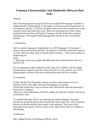 Common Characteristics And Similarities Between Dari
And...
Abstract
Dari is the language that my paper will discuss in detail.This language is spoken in
Afghanistan by 5 million people. In this paper I will discuss some characteristics of
the frequency adverbs. I will show examples to prove how these adverbs move in the
sentences freely and where they occur. What was interesting also is that I found
similarities between Dari and English. Frequency adverbs in Dari have common
characteristics with English. Both languagesallow adverbs to move in different
position.
1. Introduction
Dari is a spoken language in Afghanistan. It is a SOV language. For this paper I
choose to discuss(frequency adverbs). An adverb is a word that modifiesthe manners
of verbs. There are many kinds of adverbs such as manner, ... Show more content on
Helpwriting.net ...
Aksar
2. Aksarwagt: in this case, people addsuffixwagt which means (time) to refer to a
specific time.
It is not important to add or delete the suffix wagt. If it is added it will not change
themeaning in a speech it only tells what is the time in a very specific way. If it is
deleted people will know that you are talking about time but not in certainty.
4. Conclusion :
In Dari, adverbs like (Frequently, always, sometimes and usually) occurs in 3
positions: before verb, after verb and at the begging of a sentence.
Adverb like usually has 2 ways in written form: aksar before verb and aksarwagt if
the position is changed.
Adjectives can be described as adverbs by adding the prefix ba, and they will always
occur before verbs.
To conclude this paper, Dari is an interesting and simple language. Frequency
adverbs are interesting because they describe the time of any event. Their Frequency
adverbs are flexible and they move easily in the sentences. They occur in the
beginning of the sentence, before or after a verb. They do not make any changes to
the meaning.
5. References
Dari, Afghan Persian of Ethnologue (18th ed., 2015)
 