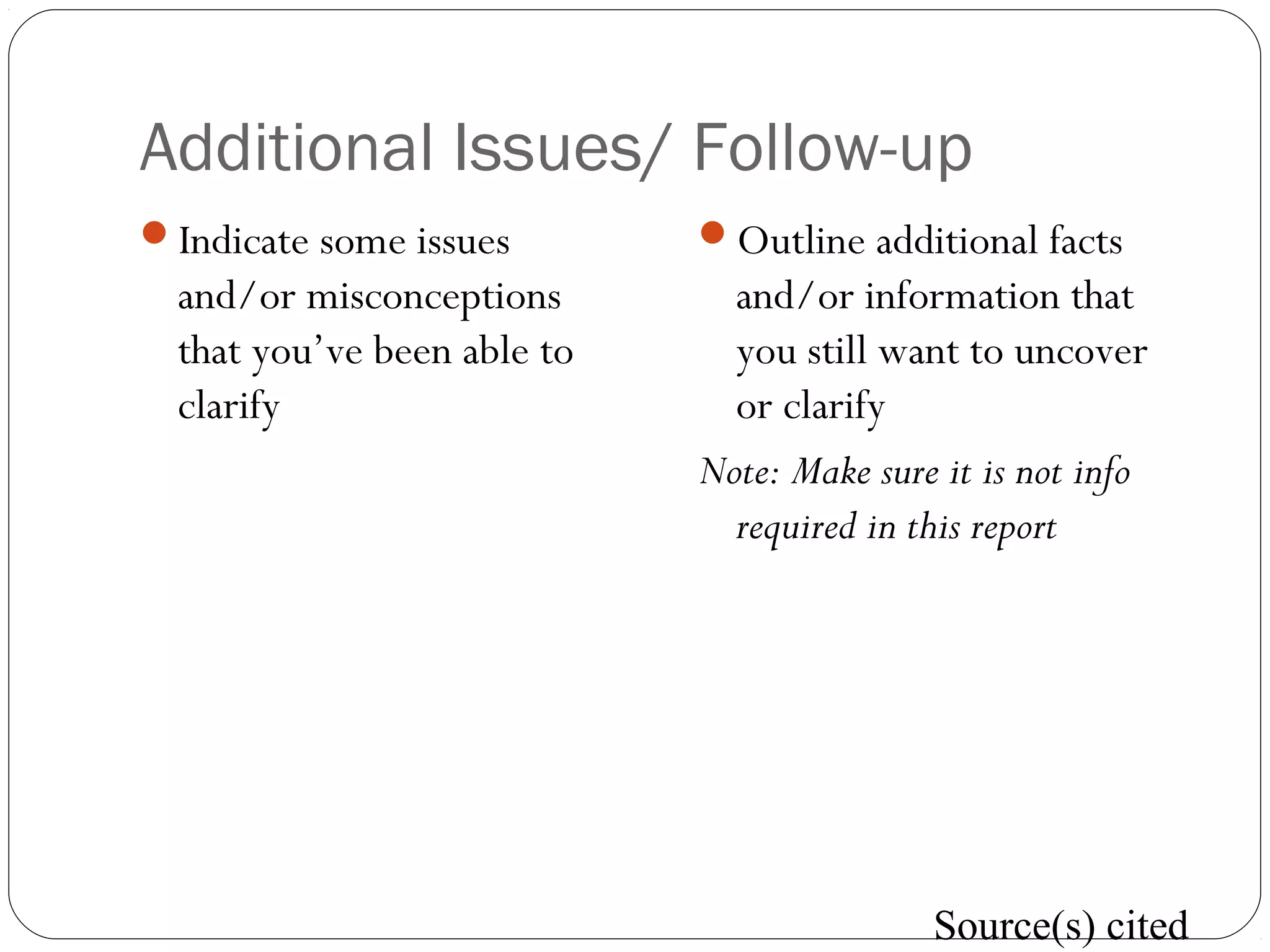 Additional Issues/ Follow-up
Indicate some issues
and/or misconceptions
that you’ve been able to
clarify
Outline additional facts
and/or information that
you still want to uncover
or clarify
Note: Make sure it is not info
required in this report
Source(s) cited
 