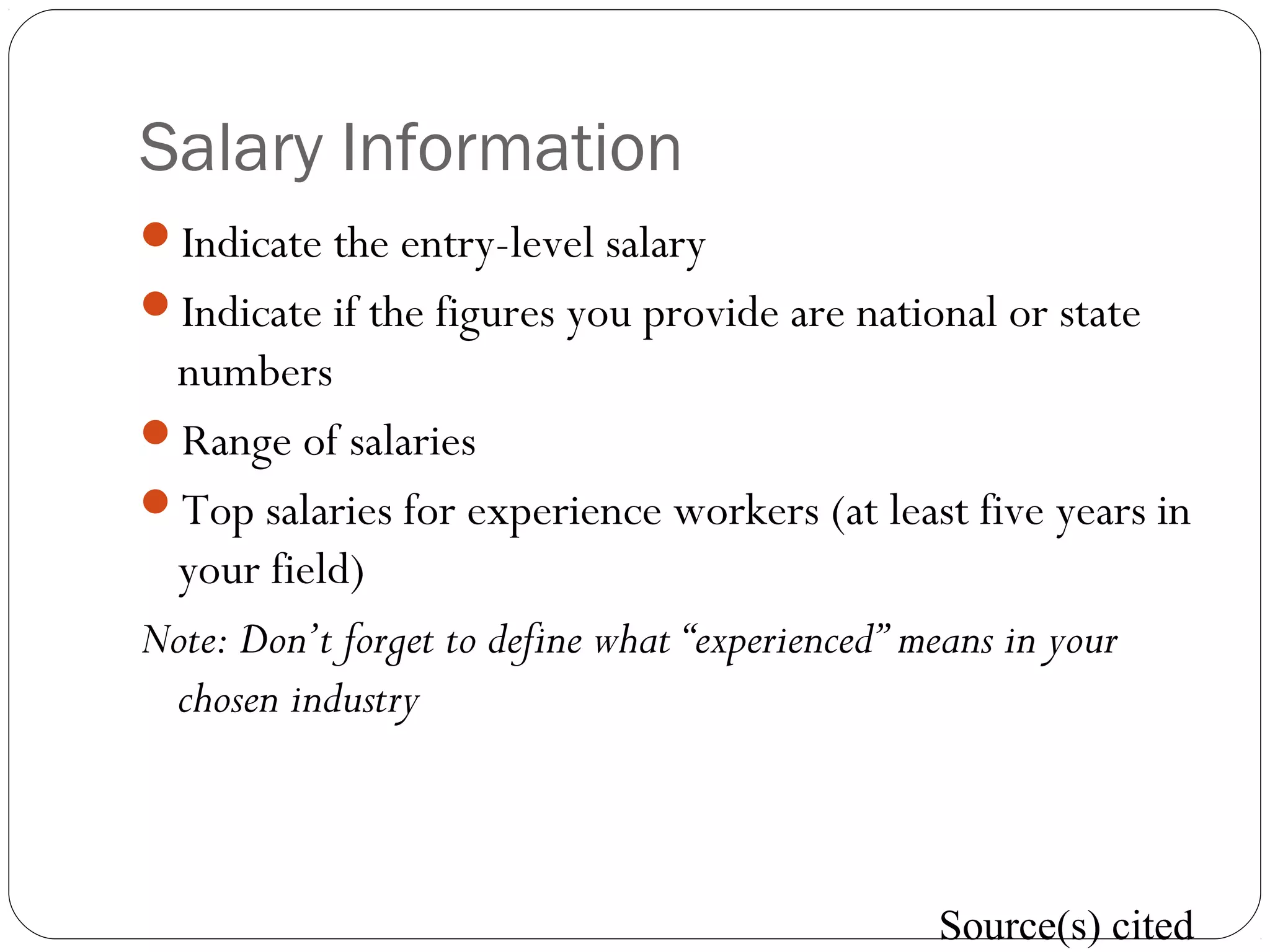 Salary Information
Indicate the entry-level salary
Indicate if the figures you provide are national or state
numbers
Range of salaries
Top salaries for experience workers (at least five years in
your field)
Note: Don’t forget to define what “experienced” means in your
chosen industry
Source(s) cited
 