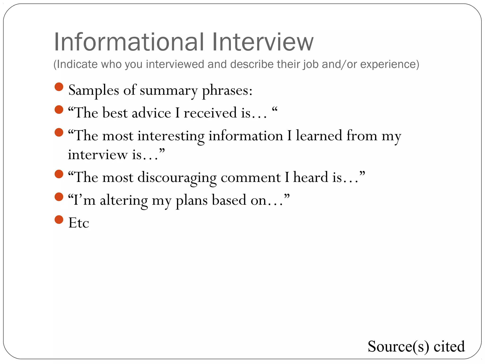 Informational Interview
(Indicate who you interviewed and describe their job and/or experience)
Samples of summary phrases:
“The best advice I received is… “
“The most interesting information I learned from my
interview is…”
“The most discouraging comment I heard is…”
“I’m altering my plans based on…”
Etc
Source(s) cited
 