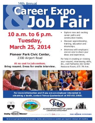 &

14th Annual

Career Expo

Job Fair

10 a.m. to 6 p.m.
Tuesday,
March 25, 2014
Pioneer Park Civic Center,
2300 Airport Road

At no cost to job seekers.
Bring resumé. Dress for onsite interview.

•	 Explore new and exciting
career paths and
construction trades.
•	 Discover apprenticeship,
training, education and
internships.
•	 Interview with employers
one-on-one to share your
ideas and experience.
For help in creating or revising
your resumé, interviewing skills,
etc., visit Fairbanks Job Center
Resource Room, 675 7th Ave.

For more information and if you are an employer interested in
obtaining a booth, contact Teresa Quakenbush at 907.451.5958.

We are an equal opportunity employer/program. Auxiliary aids and services are available upon request to individuals with disabilities.

 