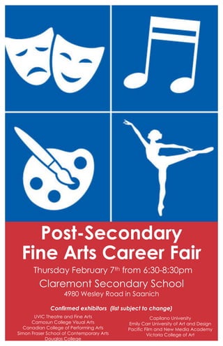 Post-Secondary
 Fine Arts Career Fair
       Thursday February 7th from 6:30-8:30pm
         Claremont Secondary School
                    4980 Wesley Road in Saanich

              Confirmed exhibitors (list subject to change)
       UVIC Theatre and Fine Arts                     Capilano University
      Camosun College Visual Arts          Emily Carr University of Art and Design
   Canadian College of Performing Arts     Pacific Film and New Media Academy
Simon Fraser School of Contemporary Arts            Victoria College of Art
            Douglas College
 