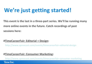 This event is the last in a three-part series. We’ll be running many
more online events in the future. Catch recordings of past
sessions here:
#TimeCareerFair: Editorial + Design:
http://www.spreecast.com/events/timecareerfair-editorial-design
#TimeCareerFair: Consumer Marketing:
http://www.spreecast.com/events/timecareerfair-consumer-marketing
We’re just getting started!
 
