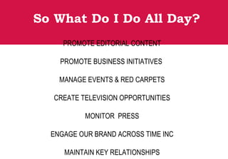 So What Do I Do All Day?
PROMOTE EDITORIAL CONTENT
PROMOTE BUSINESS INITIATIVES
MANAGE EVENTS & RED CARPETS
CREATE TELEVISION OPPORTUNITIES
MONITOR PRESS
ENGAGE OUR BRAND ACROSS TIME INC
MAINTAIN KEY RELATIONSHIPS
 
