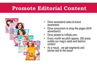 Promote Editorial Content
• Drive newsstand sales & brand
awareness
• Drive consumers to shop the pages (thrill
advertisers!)
• Drive people to InStyle.com
• Every month we pitch approx. 250 press
outlets our mag’s celeb and fashion
content
• As a result…we get segments and
stories tied to the issue!
 