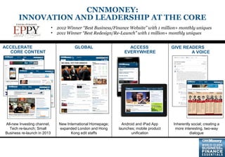 3
• 2012 Winner “Best Business/Finance Website” with 1 million+ monthly uniques
• 2011 Winner “Best Redesign/Re-Launch” with 1 million+ monthly uniques
ACCELERATE
CORE CONTENT
GLOBAL ACCESS
EVERYWHERE
GIVE READERS
A VOICE
All-new Investing channel,
Tech re-launch; Small
Business re-launch in 2013
New International Homepage;
expanded London and Hong
Kong edit staffs
Android and iPad App
launches; mobile product
unification
Inherently social; creating a
more interesting, two-way
dialogue
CNNMONEY:
INNOVATION AND LEADERSHIP AT THE CORE
 